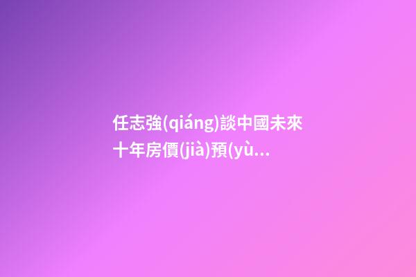 任志強(qiáng)談中國未來十年房價(jià)預(yù)測：未來5年三四線城市房價(jià)走勢*消息！